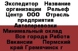 Экспедитор › Название организации ­ Рельеф-Центр, ООО › Отрасль предприятия ­ Автоперевозки › Минимальный оклад ­ 30 000 - Все города Работа » Вакансии   . Пермский край,Гремячинск г.